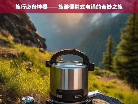 旅行必备神器——旅游便携式电锅的奇妙之旅